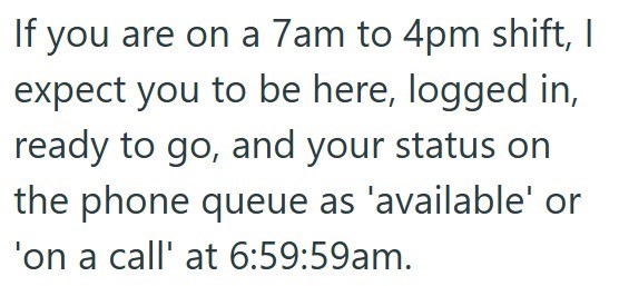 If you are on a 7am to 4pm shift, I expect you to be here, logged in, ready to go, and your status on the phone queue as 'available' or 'on a call' at 6:59:59am.