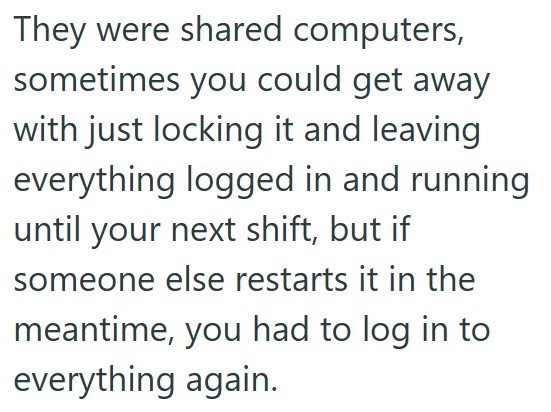 They were shared computers, sometimes you could get away with just locking it and leaving everything logged in and running until your next shift, but if someone else restarts it in the meantime, you had to log in to everything again.