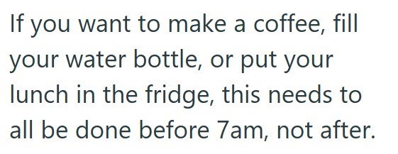 If you want to make a coffee, fill your water bottle, or put your lunch in the fridge, this needs to all be done before 7am, not after.