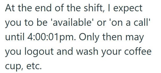 At the end of the shift, I expect you to be 'available' or 'on a call' until 4:00:01pm. Only then may you logout and wash your coffee cup, etc.