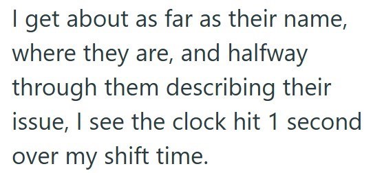 I get about as far as their name, where they are, and halfway through them describing their issue, I see the clock hit 1 second over my shift time.