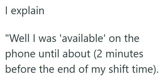 I explain "Well I was 'available' on the phone until about (2 minutes before the end of my shift time).