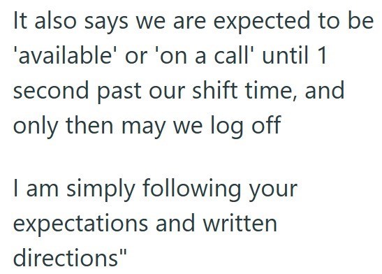 It also says we are expected to be 'available' or 'on a call' until 1 second past our shift time, and only then may we log off I am simply following your expectations and written directions"
