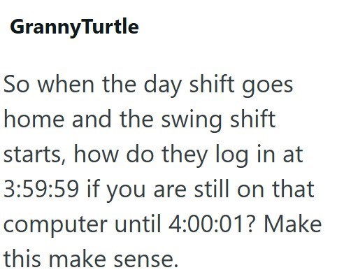 GrannyTurtle So when the day shift goes home and the swing shift starts, how do they log in at 3:59:59 if you are still on that computer until 4:00:01? Make this make sense.