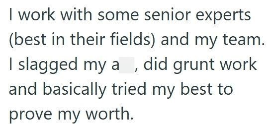 I work with some senior experts (best in their fields) and my team. I slagged my a, did grunt work and basically tried my best to prove my worth.