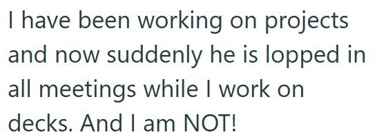 I have been working on projects and now suddenly he is lopped in all meetings while I work on decks. And I am NOT!