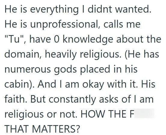He is everything I didnt wanted. He is unprofessional, calls me "Tu", have 0 knowledge about the domain, heavily religious. (He has numerous gods placed in his cabin). And I am okay with it. His faith. But constantly asks of I am religious or not. HOW THE F THAT MATTERS?