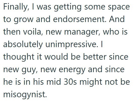 Finally, I was getting some space to grow and endorsement. And then voila, new manager, who is absolutely unimpressive. I thought it would be better since new guy, new energy and since he is in his mid 30s might not be misogynist.