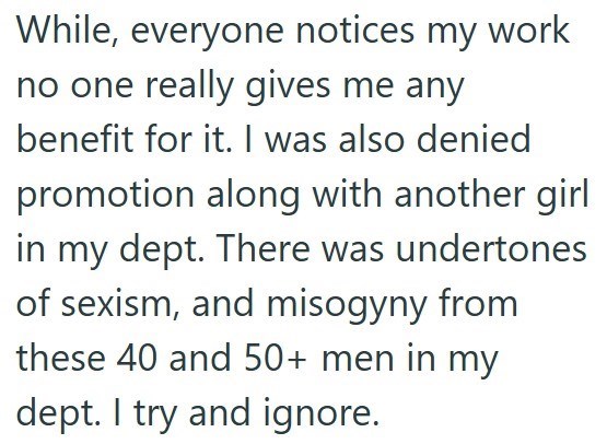 While, everyone notices my work no one really gives me any benefit for it. I was also denied promotion along with another girl in my dept. There was undertones of sexism, and misogyny from these 40 and 50+ men in my dept. I try and ignore..