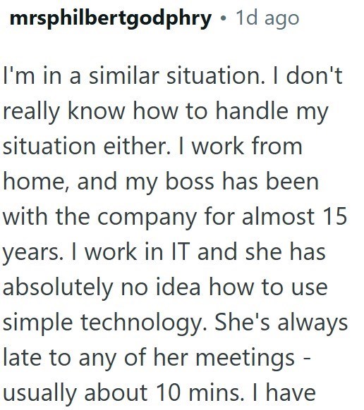 mrsphilbertgodphry ⚫ 1d ago I'm in a similar situation. I don't really know how to handle my situation either. I work from home, and my boss has been with the company for almost 15 years. I work in IT and she has absolutely no idea how to use simple technology. She's always late to any of her meetings - usually about 10 mins. I have