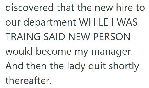 discovered that the new hire to our department WHILE I WAS TRAING SAID NEW PERSON would become my manager. And then the lady quit shortly thereafter.
