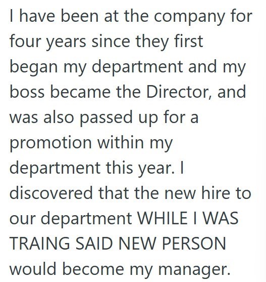 I have been at the company for four years since they first began my department and my boss became the Director, and was also passed up for a promotion within my department this year. I discovered that the new hire to our department WHILE I WAS TRAING SAID NEW PERSON would become my manager.