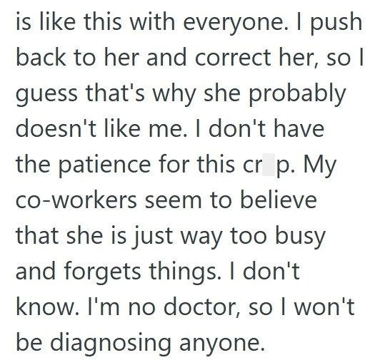 is like this with everyone. I push back to her and correct her, so I guess that's why she probably doesn't like me. I don't have the patience for this cr p. My co-workers seem to believe that she is just way too busy and forgets things. I don't know. I'm no doctor, so I won't be diagnosing anyone.