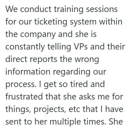 We conduct training sessions for our ticketing system within the company and she is constantly telling VPs and their direct reports the wrong information regarding our process. I get so tired and frustrated that she asks me for things, projects, etc that I have sent to her multiple times. She