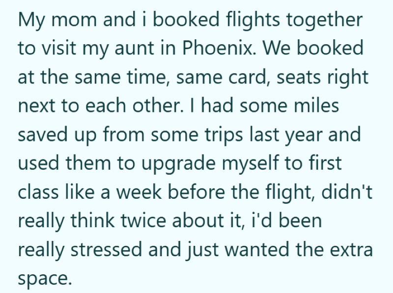 My mom and i booked flights together to visit my aunt in Phoenix. We booked at the same time, same card, seats right next to each other. I had some miles saved up from some trips last year and used them to upgrade myself to first class like a week before the flight, didn't really think twice about it, i'd been really stressed and just wanted the extra space.