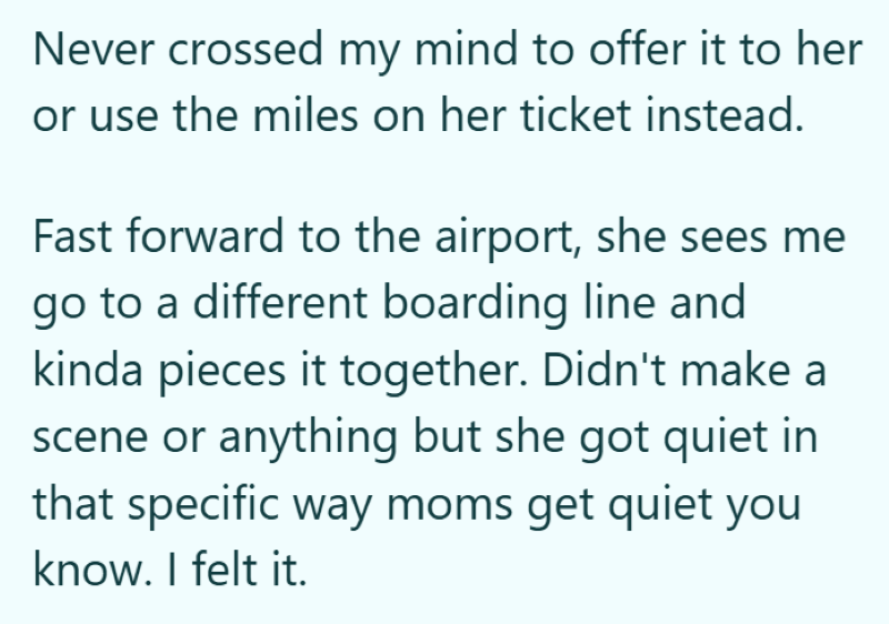 Never crossed my mind to offer it to her or use the miles on her ticket instead. Fast forward to the airport, she sees me go to a different boarding line and kinda pieces it together. Didn't make a scene or anything but she got quiet in that specific way moms get quiet you know. I felt it.
