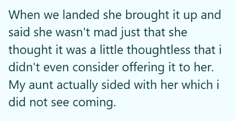 When we landed she brought it up and said she wasn't mad just that she thought it was a little thoughtless that i didn't even consider offering it to her. My aunt actually sided with her which i did not see coming.