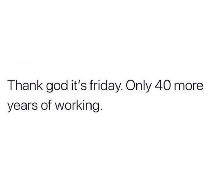 Thank god it's friday. Only 40 more years of working.