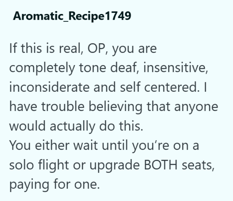Aromatic_Recipe1749 If this is real, OP, you are completely tone deaf, insensitive, inconsiderate and self centered. I have trouble believing that anyone would actually do this. You either wait until you're on a solo flight or upgrade BOTH seats, paying for one.