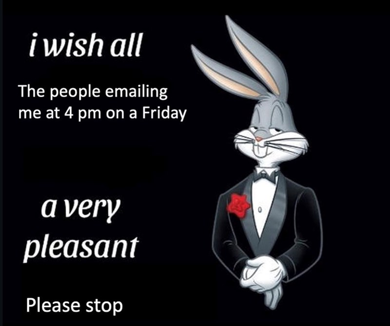 i wish all The people emailing me at 4 pm on a Friday a very pleasant Please stop