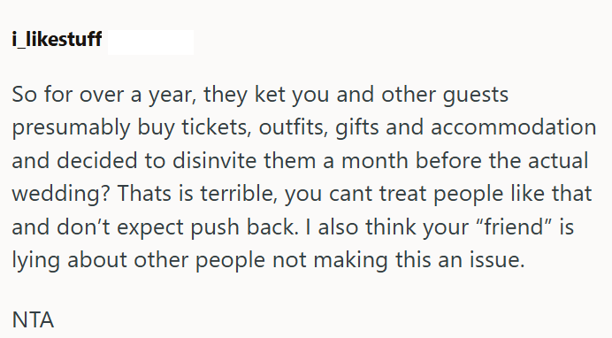 i_likestuff So for over a year, they ket you and other guests presumably buy tickets, outfits, gifts and accommodation and decided to disinvite them a month before the actual wedding? Thats is terrible, you cant treat people like that and don't expect push back. I also think your "friend" is lying about other people not making this an issue. NTA