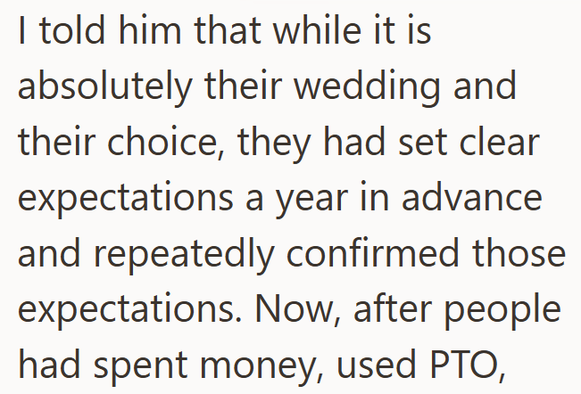 I told him that while it is absolutely their wedding and their choice, they had set clear expectations a year in advance and repeatedly confirmed those expectations. Now, after people had spent money, used PTO,