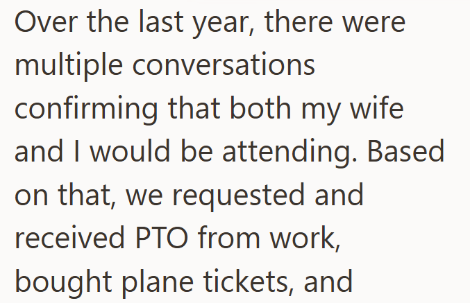 Over the last year, there were multiple conversations confirming that both my wife. and I would be attending. Based on that, we requested and received PTO from work, bought plane tickets, and