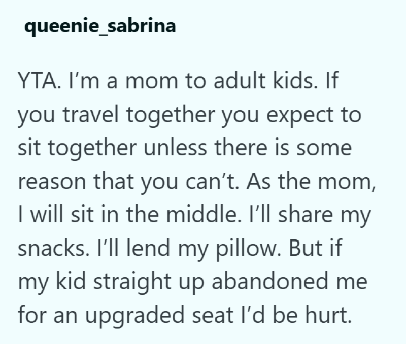 queenie_sabrina YTA. I'm a mom to adult kids. If you travel together you expect to sit together unless there is some reason that you can't. As the mom, I will sit in the middle. I'll share my snacks. I'll lend my pillow. But if my kid straight up abandoned me for an upgraded seat I'd be hurt.
