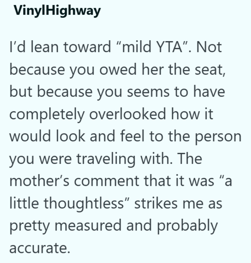 VinylHighway I'd lean toward "mild YTA". Not because you owed her the seat, but because you seems to have completely overlooked how it would look and feel to the person you were traveling with. The mother's comment that it was "a little thoughtless" strikes me as pretty measured and probably accurate.