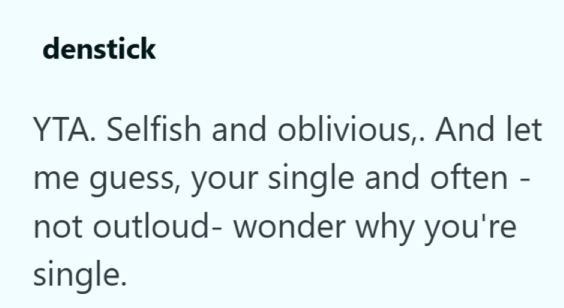 denstick YTA. Selfish and oblivious,. And let me guess, your single and often - not outloud- wonder why you're single.