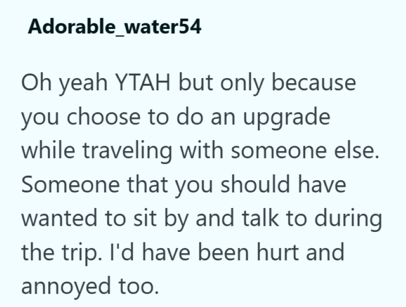 Adorable_water54 Oh yeah YTAH but only because you choose to do an upgrade while traveling with someone else. Someone that you should have wanted to sit by and talk to during the trip. I'd have been hurt and annoyed too.