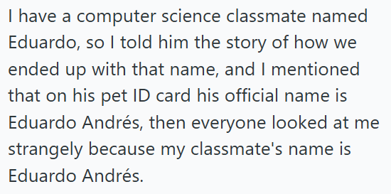 I have a computer science classmate named Eduardo, so I told him the story of how we ended up with that name, and I mentioned that on his pet ID card his official name is Eduardo Andrés, then everyone looked at me strangely because my classmate's name is Eduardo Andrés.