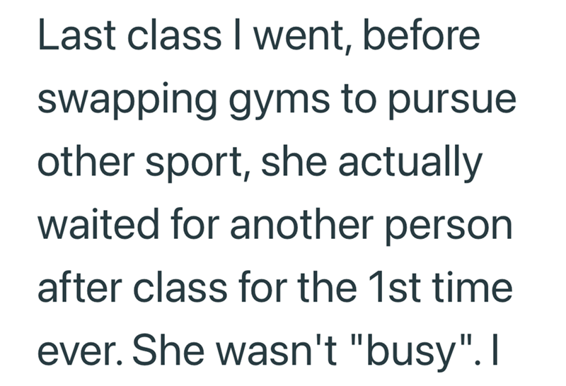 Last class I went, before swapping gyms to pursue other sport, she actually waited for another person after class for the 1st time ever. She wasn't "busy". I
