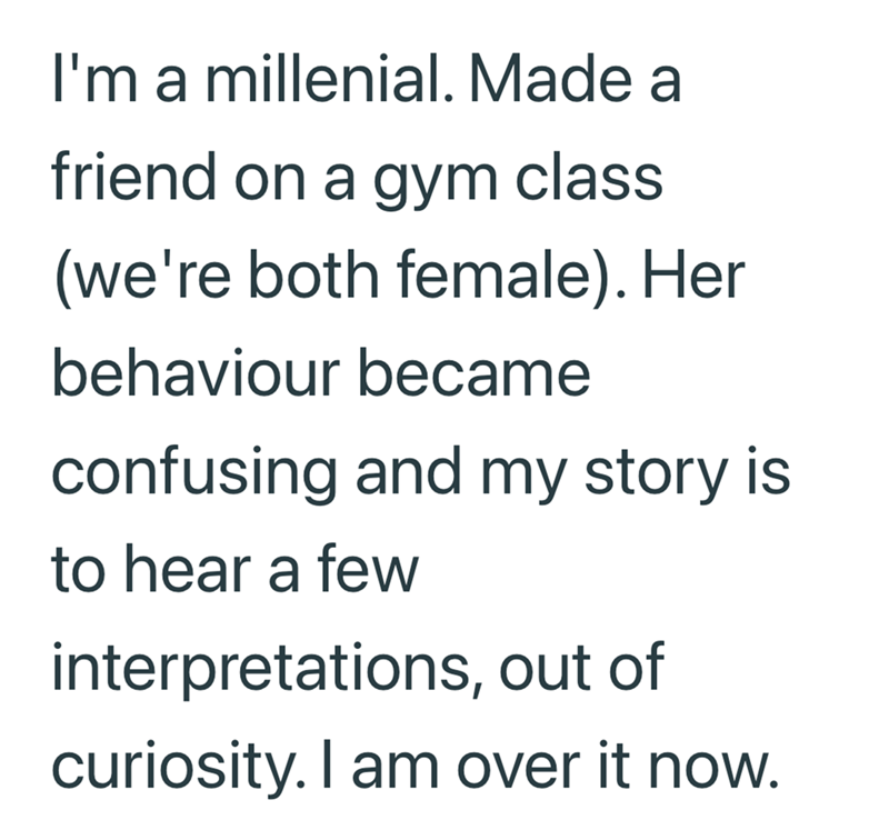 I'm a millenial. Made a friend on a gym class (we're both female). Her behaviour became confusing and my story is to hear a few interpretations, out of curiosity. I am over it now.