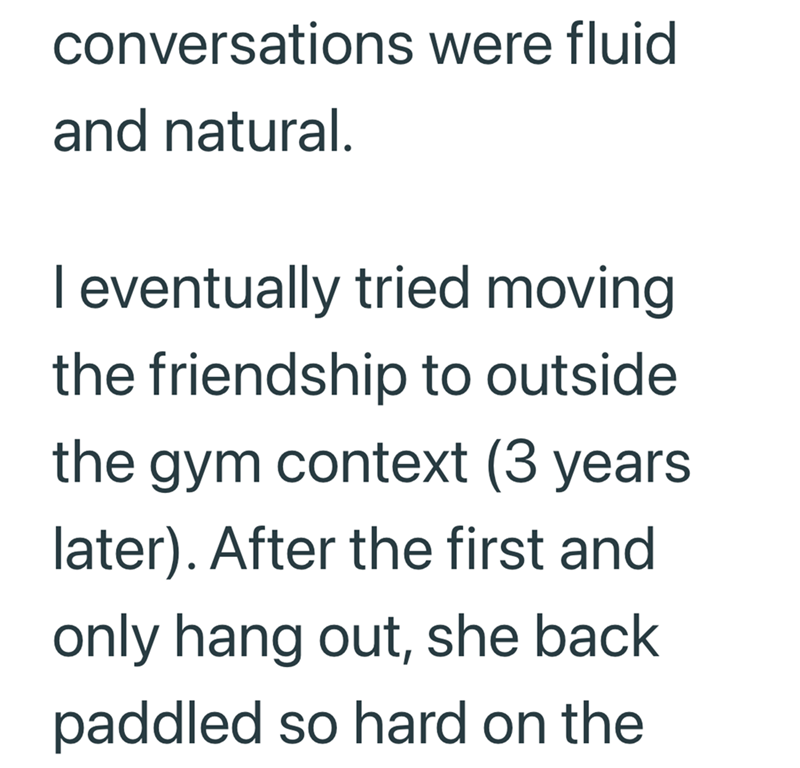 conversations were fluid and natural. I eventually tried moving the friendship to outside the gym context (3 years later). After the first and only hang out, she back paddled so hard on the