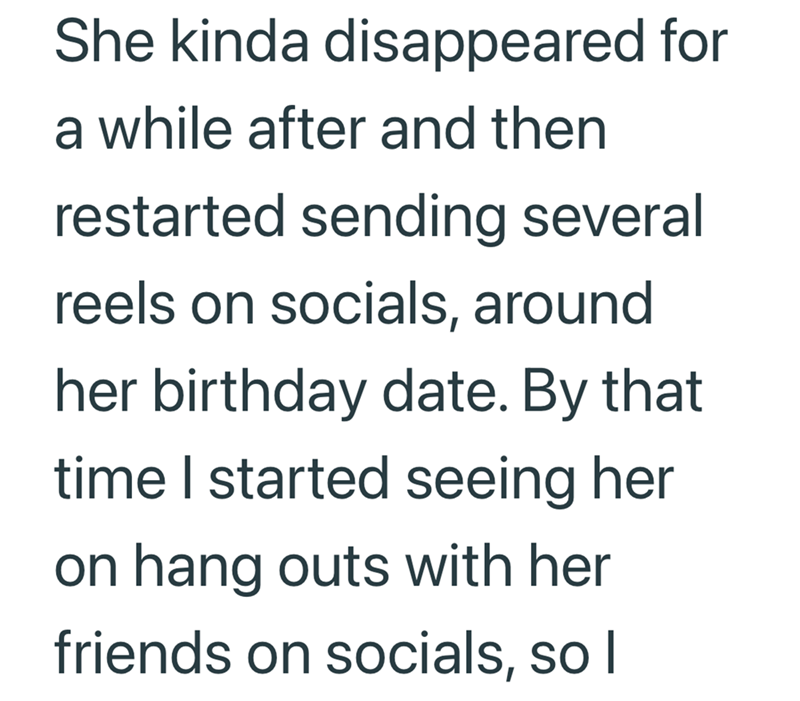 She kinda disappeared for a while after and then restarted sending several reels on socials, around her birthday date. By that time I started seeing her on hang outs with her friends on socials, so I