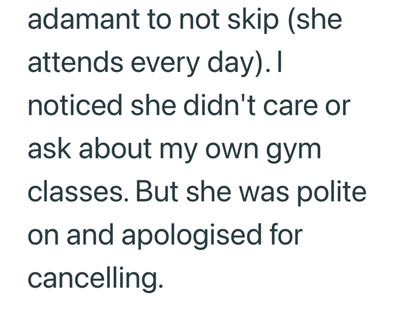 adamant to not skip (she attends every day). I noticed she didn't care or ask about my own gym classes. But she was polite on and apologised for cancelling.