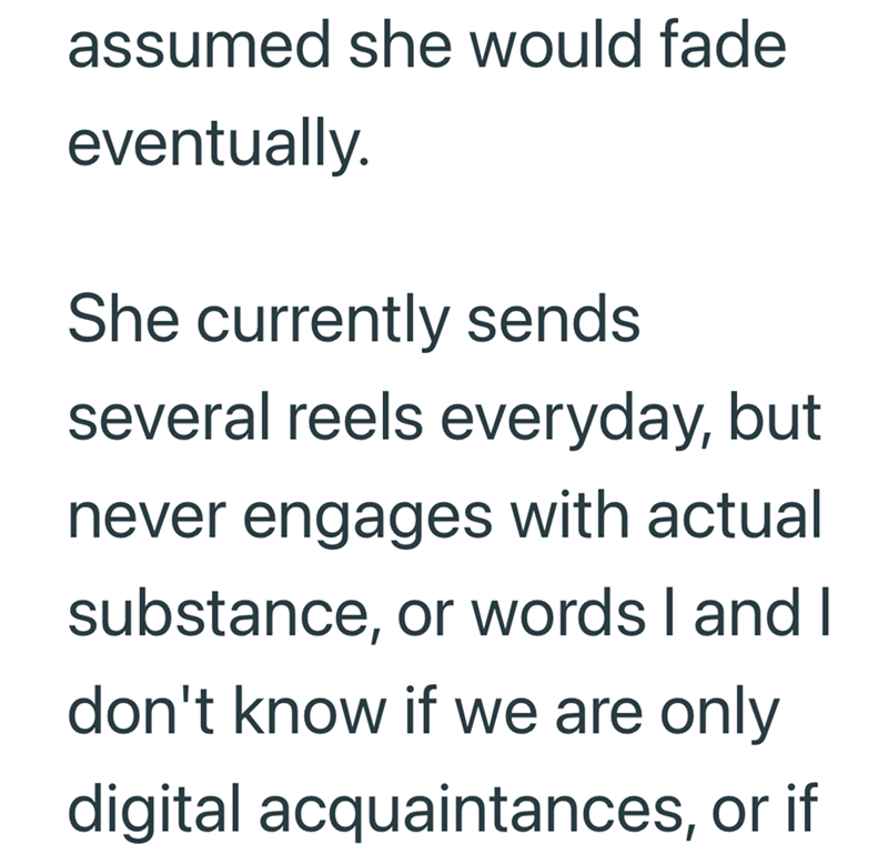 assumed she would fade eventually. She currently sends several reels everyday, but never engages with actual substance, or words I and I don't know if we are only digital acquaintances, or if