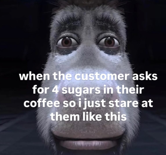 when the customer asks for 4 sugars in their coffee so i just stare at them like this