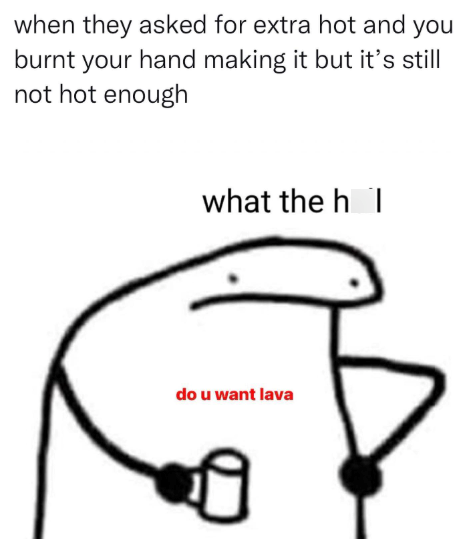 when they asked for extra hot and you burnt your hand making it but it's still not hot enough what the h do u want lava