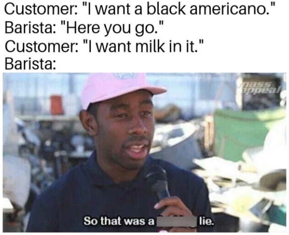 Customer: "I want a black americano." Barista: "Here you go." Customer: "I want milk in it." Barista: So that was a lie. mass appeal