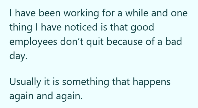 I have been working for a while and one thing I have noticed is that good employees don't quit because of a bad day. Usually it is something that happens again and again.