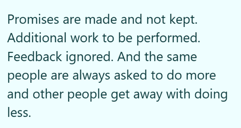 Promises are made and not kept. Additional work to be performed. Feedback ignored. And the same people are always asked to do more and other people get away with doing less.