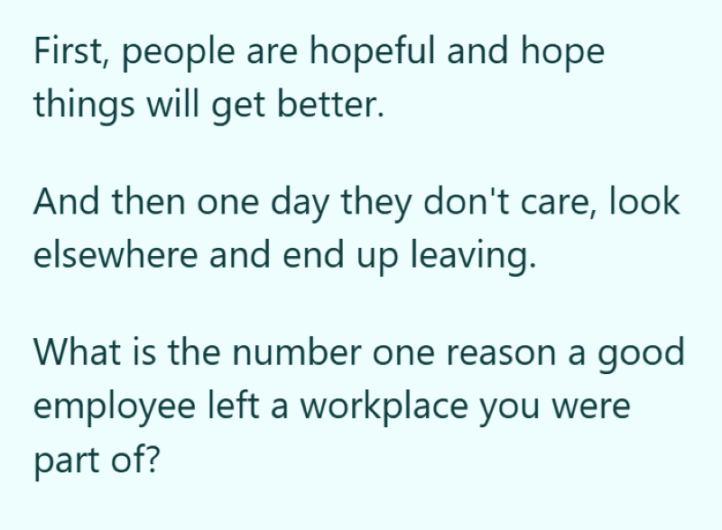 First, people are hopeful and hope things will get better. And then one day they don't care, look elsewhere and end up leaving. What is the number one reason a good employee left a workplace you were part of?