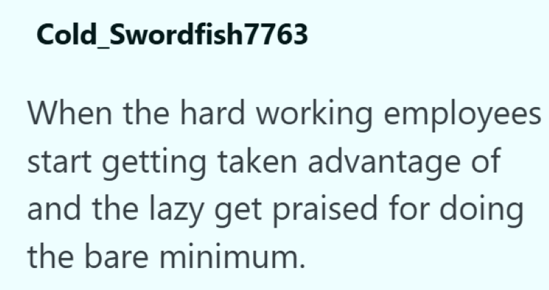 Cold Swordfish7763 When the hard working employees start getting taken advantage of and the lazy get praised for doing the bare minimum.