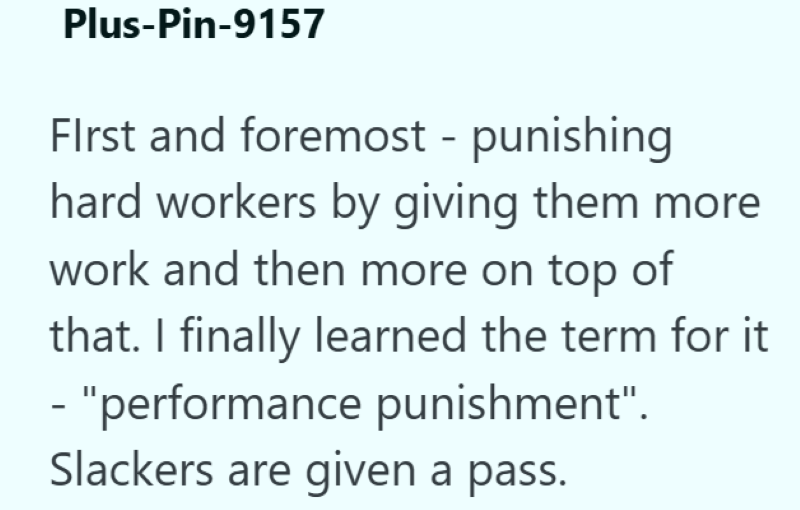 Plus-Pin-9157 First and foremost - punishing hard workers by giving them more work and then more on top of that. I finally learned the term for it - "performance punishment". Slackers are given a pass.