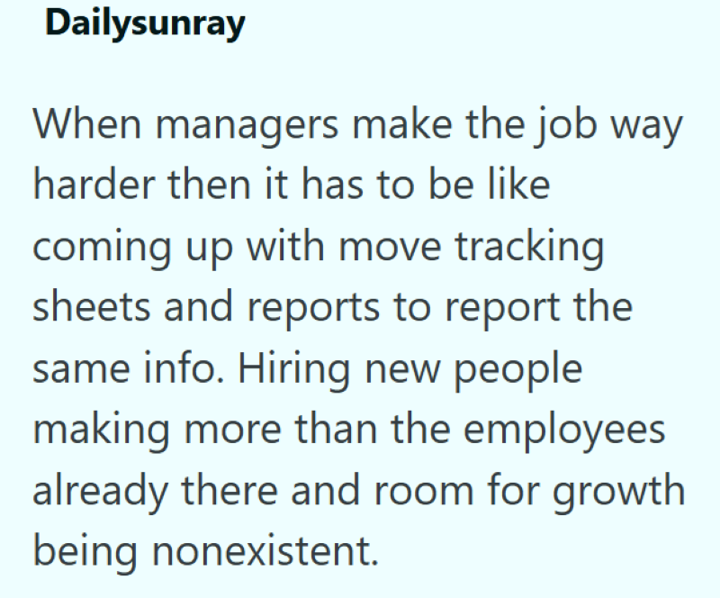 Dailysunray When managers make the job way harder then it has to be like coming up with move tracking sheets and reports to report the same info. Hiring new people making more than the employees already there and room for growth being nonexistent.
