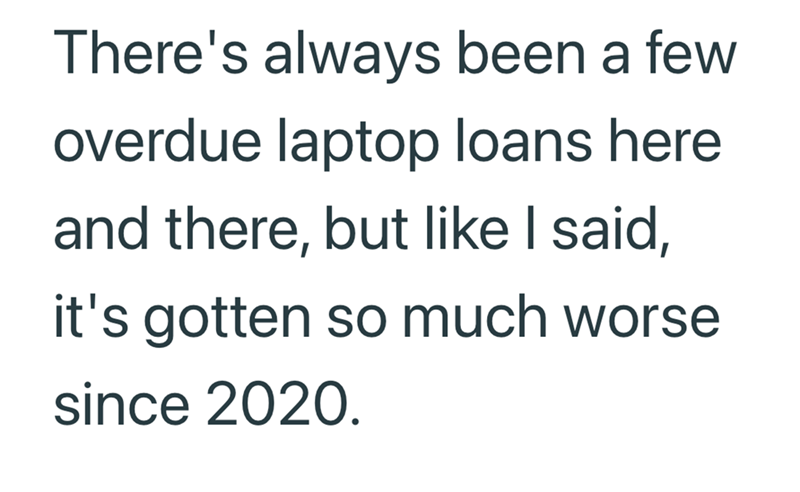 There's always been a few overdue laptop loans here and there, but like I said, it's gotten so much worse since 2020.