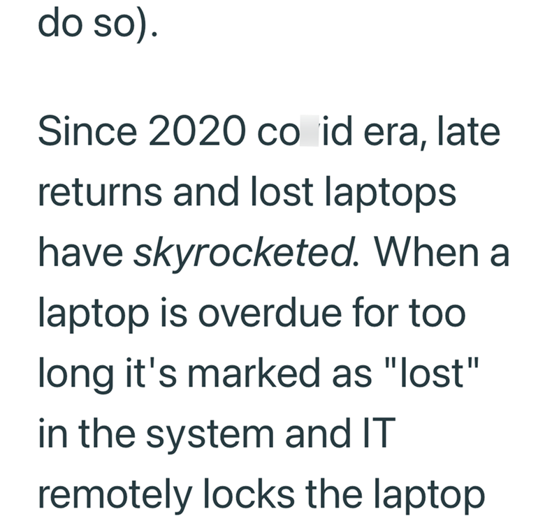 do so). Since 2020 co id era, late returns and lost laptops have skyrocketed. When a laptop is overdue for too long it's marked as "lost" in the system and IT remotely locks the laptop
