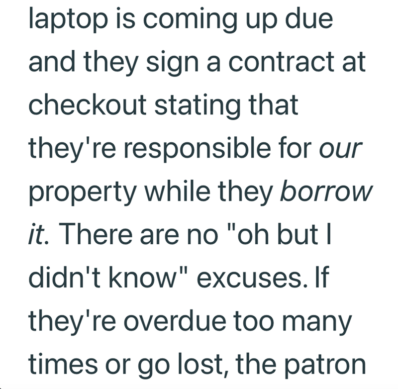 laptop is coming up due and they sign a contract at checkout stating that they're responsible for our property while they borrow it. There are no "oh but I didn't know" excuses. If they're overdue too many times or go lost, the patron